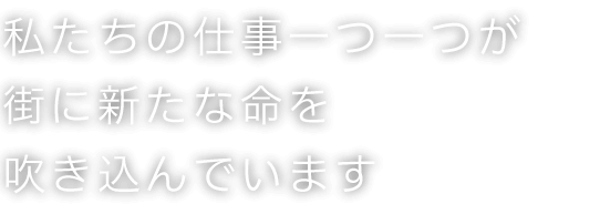 私たちの仕事一つ一つが街に新たな命を吹き込んでいます