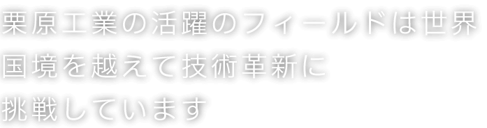 栗原の活躍のフィールドは世界 国境を越えて技術革新に挑戦しています